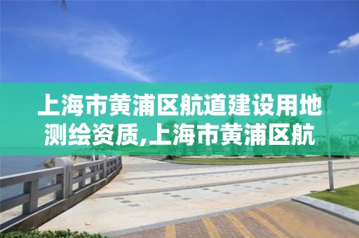 上海市黃浦區航道建設用地測繪資質,上海市黃浦區航道建設用地測繪資質查詢