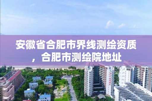 安徽省合肥市界線測繪資質，合肥市測繪院地址