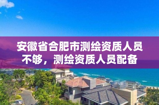 安徽省合肥市測繪資質(zhì)人員不夠，測繪資質(zhì)人員配備