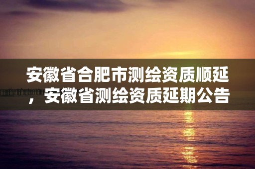 安徽省合肥市測繪資質順延，安徽省測繪資質延期公告