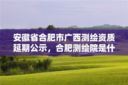 安徽省合肥市廣西測(cè)繪資質(zhì)延期公示，合肥測(cè)繪院是什么單位