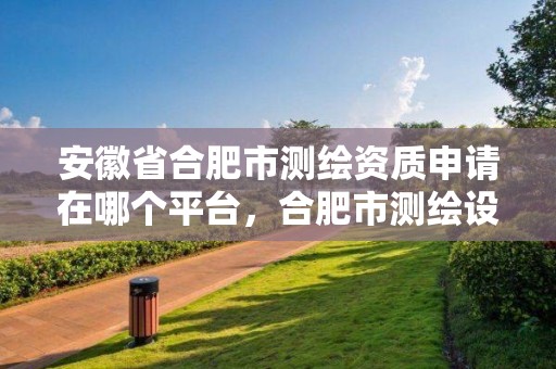 安徽省合肥市測繪資質申請在哪個平臺，合肥市測繪設計研究院官網