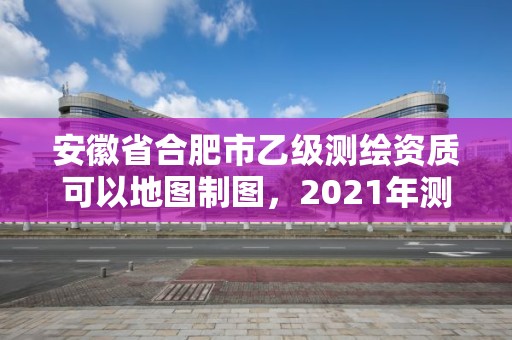 安徽省合肥市乙級測繪資質可以地圖制圖，2021年測繪乙級資質