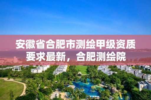 安徽省合肥市測繪甲級資質要求最新，合肥測繪院