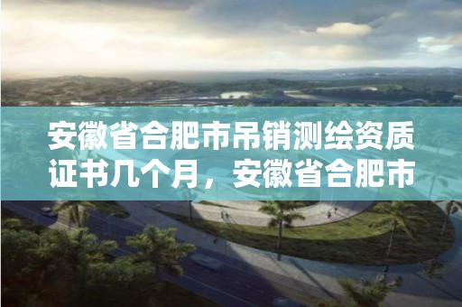 安徽省合肥市吊銷測繪資質證書幾個月，安徽省合肥市吊銷測繪資質證書幾個月能拿到