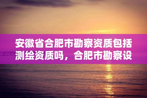 安徽省合肥市勘察資質包括測繪資質嗎，合肥市勘察設計企業信用分