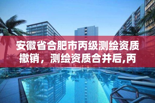 安徽省合肥市丙級測繪資質撤銷，測繪資質合并后,丙級測繪資質怎么辦