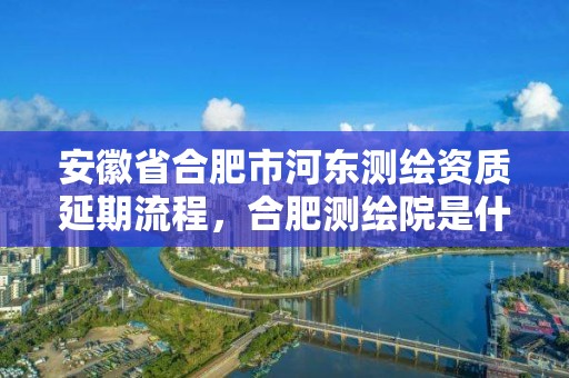 安徽省合肥市河東測繪資質延期流程，合肥測繪院是什么單位