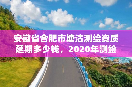 安徽省合肥市塘沽測繪資質延期多少錢，2020年測繪資質續期怎么辦理