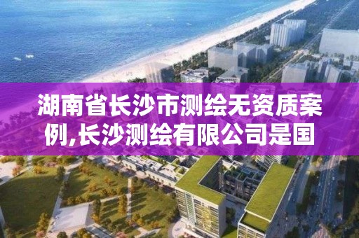 湖南省長沙市測繪無資質案例,長沙測繪有限公司是國企嗎