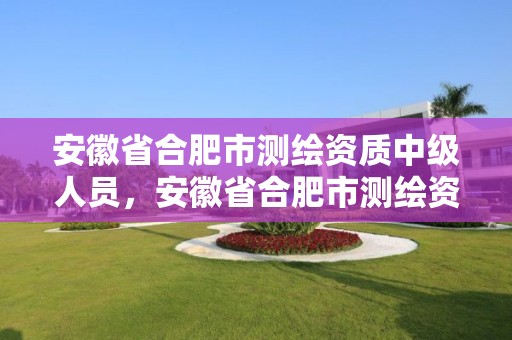 安徽省合肥市測繪資質(zhì)中級人員，安徽省合肥市測繪資質(zhì)中級人員名單