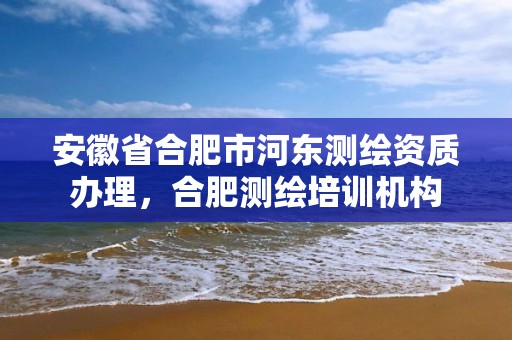 安徽省合肥市河東測繪資質辦理，合肥測繪培訓機構