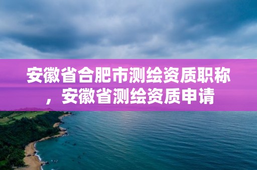 安徽省合肥市測繪資質職稱，安徽省測繪資質申請