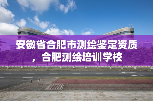 安徽省合肥市測繪鑒定資質，合肥測繪培訓學校