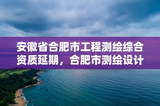 安徽省合肥市工程測繪綜合資質延期，合肥市測繪設計