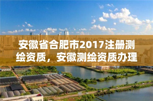 安徽省合肥市2017注冊測繪資質，安徽測繪資質辦理