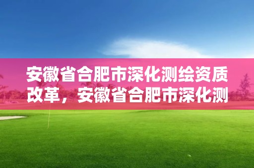 安徽省合肥市深化測繪資質改革，安徽省合肥市深化測繪資質改革實施方案