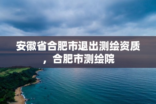 安徽省合肥市退出測(cè)繪資質(zhì)，合肥市測(cè)繪院