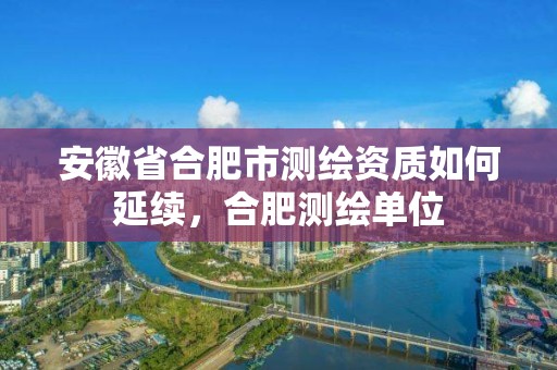 安徽省合肥市測繪資質如何延續，合肥測繪單位