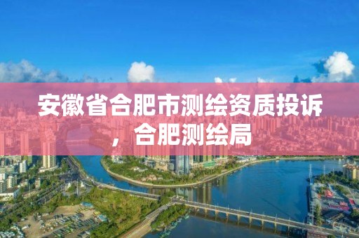 安徽省合肥市測繪資質投訴，合肥測繪局