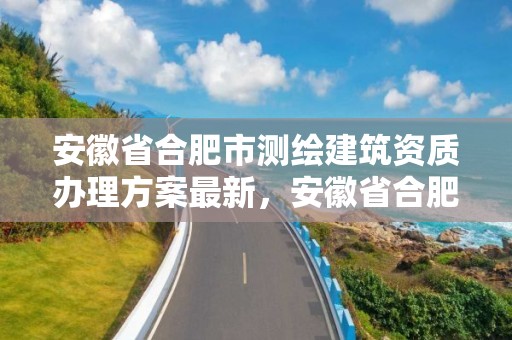 安徽省合肥市測繪建筑資質辦理方案最新，安徽省合肥市測繪建筑資質辦理方案最新公示