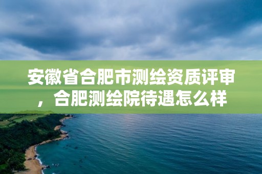 安徽省合肥市測繪資質(zhì)評審，合肥測繪院待遇怎么樣