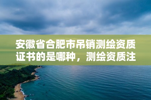 安徽省合肥市吊銷測繪資質證書的是哪種，測繪資質注銷