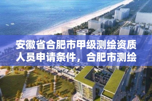 安徽省合肥市甲級測繪資質人員申請條件，合肥市測繪設計