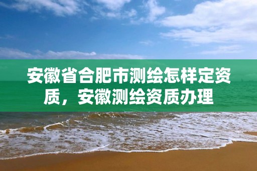 安徽省合肥市測繪怎樣定資質，安徽測繪資質辦理