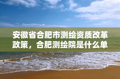 安徽省合肥市測繪資質改革政策，合肥測繪院是什么單位