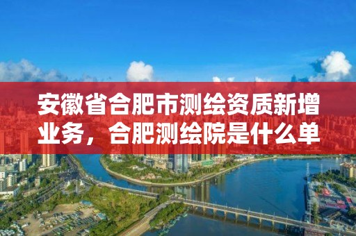 安徽省合肥市測繪資質新增業務，合肥測繪院是什么單位