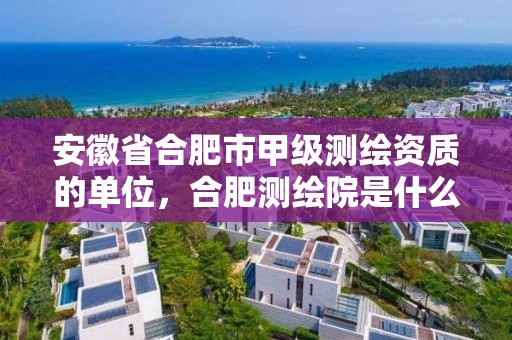 安徽省合肥市甲級測繪資質的單位，合肥測繪院是什么單位