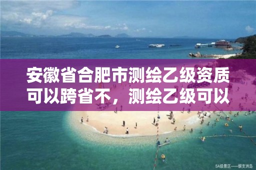 安徽省合肥市測繪乙級資質可以跨省不，測繪乙級可以跨省嗎