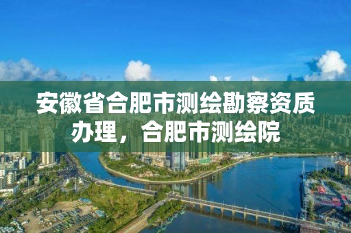 安徽省合肥市測繪勘察資質(zhì)辦理，合肥市測繪院