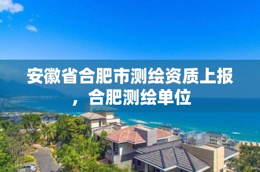 安徽省合肥市測繪資質上報，合肥測繪單位