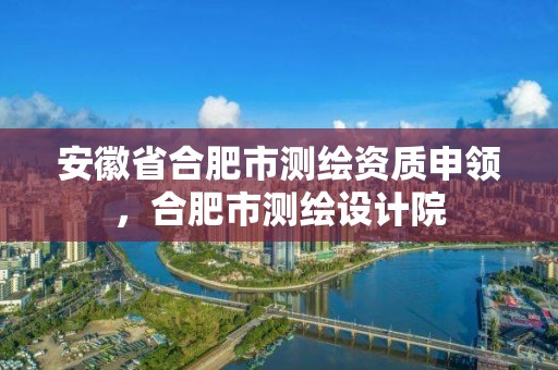 安徽省合肥市測繪資質申領，合肥市測繪設計院