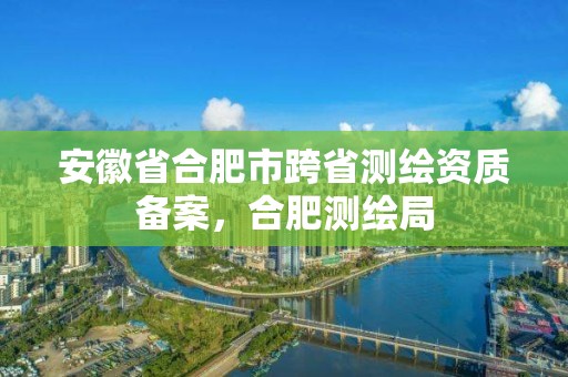 安徽省合肥市跨省測繪資質(zhì)備案，合肥測繪局