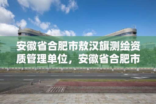 安徽省合肥市敖漢旗測(cè)繪資質(zhì)管理單位，安徽省合肥市敖漢旗測(cè)繪資質(zhì)管理單位有哪些