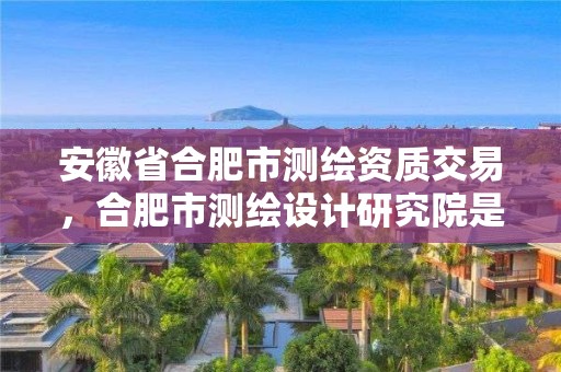 安徽省合肥市測繪資質交易，合肥市測繪設計研究院是國企嗎