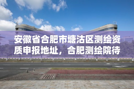 安徽省合肥市塘沽區測繪資質申報地址，合肥測繪院待遇怎么樣