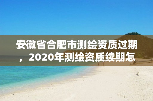 安徽省合肥市測繪資質過期，2020年測繪資質續期怎么辦理