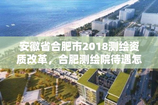 安徽省合肥市2018測繪資質改革，合肥測繪院待遇怎么樣