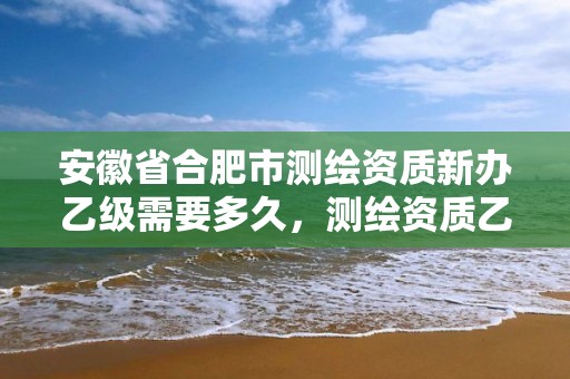 安徽省合肥市測(cè)繪資質(zhì)新辦乙級(jí)需要多久，測(cè)繪資質(zhì)乙級(jí)申報(bào)條件