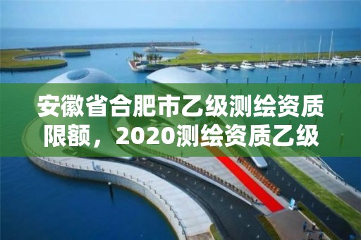 安徽省合肥市乙級測繪資質(zhì)限額，2020測繪資質(zhì)乙級標準