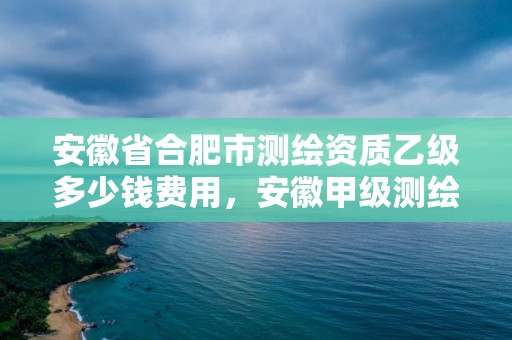 安徽省合肥市測繪資質乙級多少錢費用，安徽甲級測繪資質單位