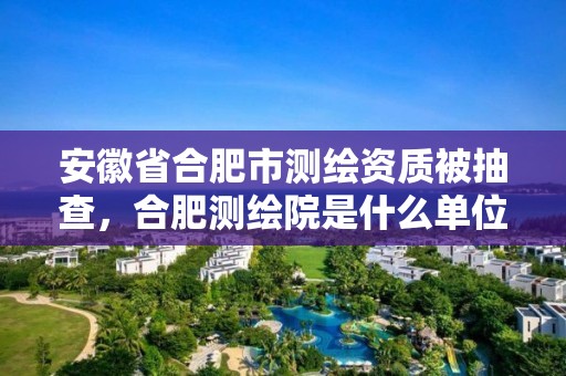 安徽省合肥市測繪資質被抽查，合肥測繪院是什么單位