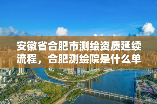 安徽省合肥市測(cè)繪資質(zhì)延續(xù)流程，合肥測(cè)繪院是什么單位