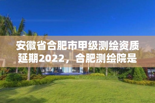 安徽省合肥市甲級測繪資質延期2022，合肥測繪院是什么單位