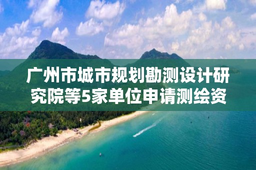 廣州市城市規劃勘測設計研究院等5家單位申請測繪資質主要信息公開表