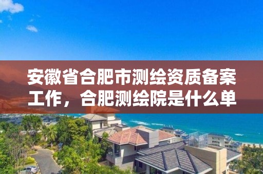 安徽省合肥市測繪資質(zhì)備案工作，合肥測繪院是什么單位